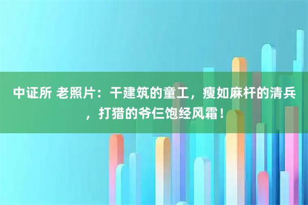 中证所 老照片：干建筑的童工，瘦如麻杆的清兵，打猎的爷仨饱经风霜！