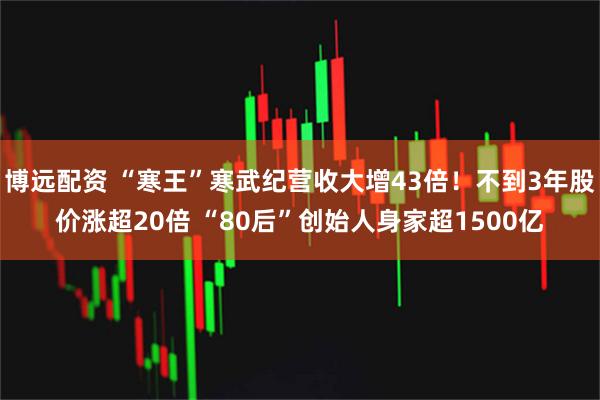 博远配资 “寒王”寒武纪营收大增43倍！不到3年股价涨超20倍 “80后”创始人身家超1500亿