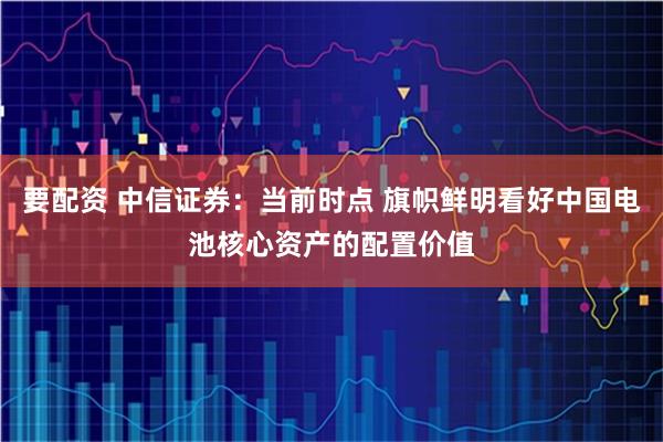 要配资 中信证券：当前时点 旗帜鲜明看好中国电池核心资产的配置价值