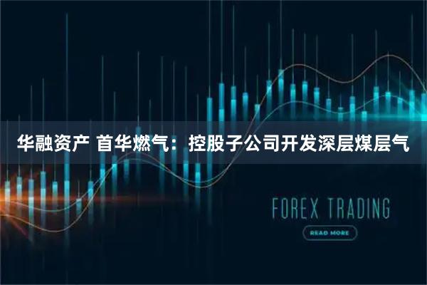 华融资产 首华燃气：控股子公司开发深层煤层气