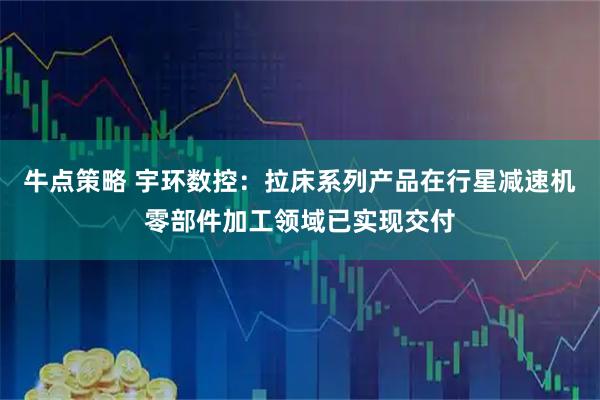 牛点策略 宇环数控：拉床系列产品在行星减速机零部件加工领域已实现交付