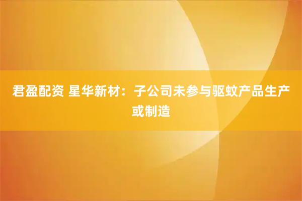 君盈配资 星华新材：子公司未参与驱蚊产品生产或制造