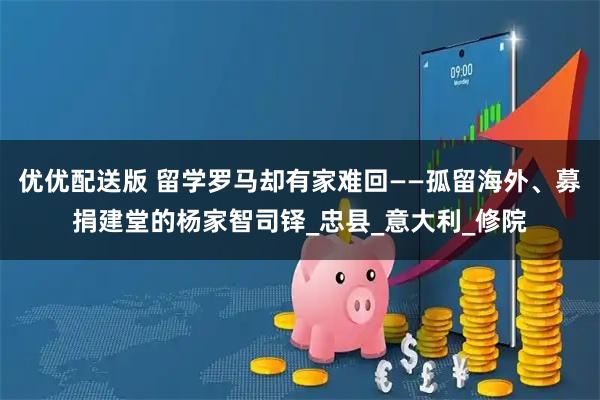 优优配送版 留学罗马却有家难回——孤留海外、募捐建堂的杨家智司铎_忠县_意大利_修院