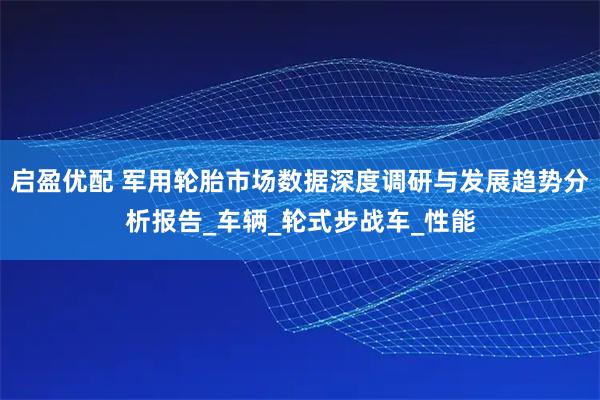 启盈优配 军用轮胎市场数据深度调研与发展趋势分析报告_车辆_轮式步战车_性能