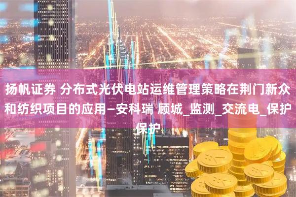 扬帆证券 分布式光伏电站运维管理策略在荆门新众和纺织项目的应用—安科瑞 顾城_监测_交流电_保护