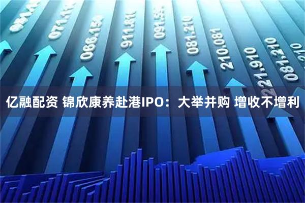 亿融配资 锦欣康养赴港IPO：大举并购 增收不增利
