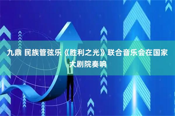 九鼎 民族管弦乐《胜利之光》联合音乐会在国家大剧院奏响