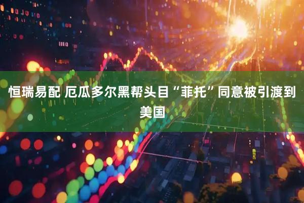 恒瑞易配 厄瓜多尔黑帮头目“菲托”同意被引渡到美国
