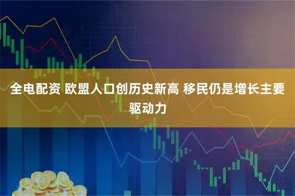 全电配资 欧盟人口创历史新高 移民仍是增长主要驱动力