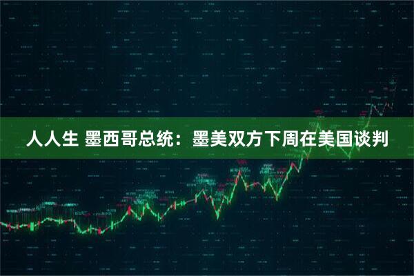 人人生 墨西哥总统：墨美双方下周在美国谈判