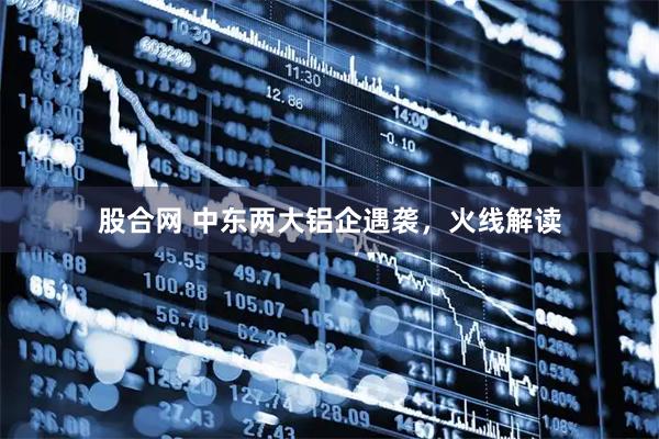 股合网 中东两大铝企遇袭，火线解读