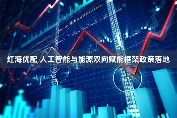 红海优配 人工智能与能源双向赋能框架政策落地