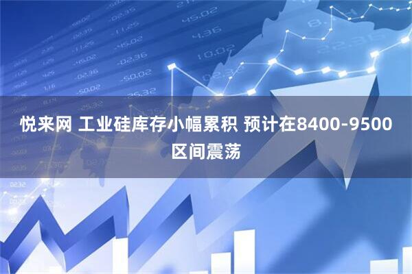 悦来网 工业硅库存小幅累积 预计在8400-9500区间震荡