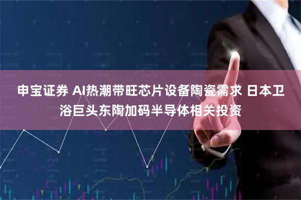 申宝证券 AI热潮带旺芯片设备陶瓷需求 日本卫浴巨头东陶加码半导体相关投资