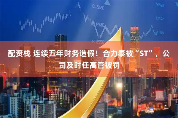 配资栈 连续五年财务造假！合力泰被“ST”，公司及时任高管被罚