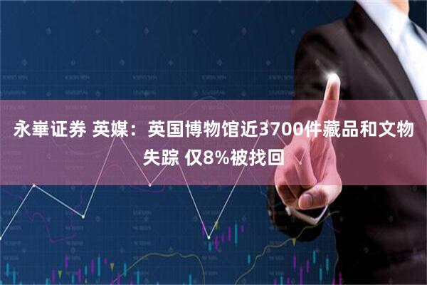 永崋证券 英媒：英国博物馆近3700件藏品和文物失踪 仅8%被找回