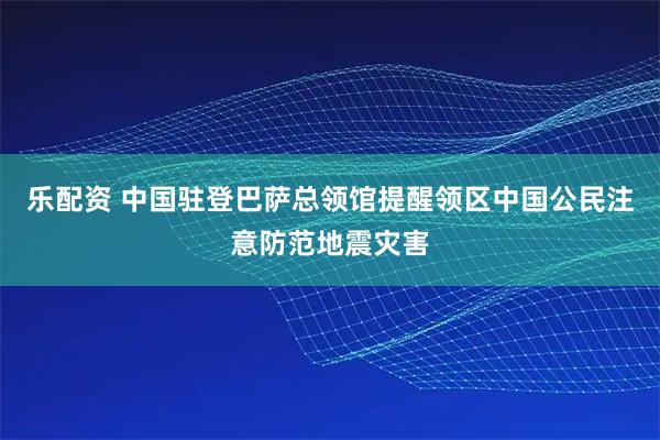 乐配资 中国驻登巴萨总领馆提醒领区中国公民注意防范地震灾害