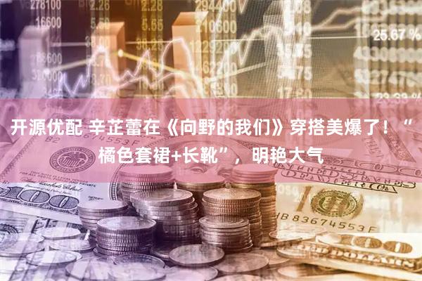 开源优配 辛芷蕾在《向野的我们》穿搭美爆了！“橘色套裙+长靴”，明艳大气