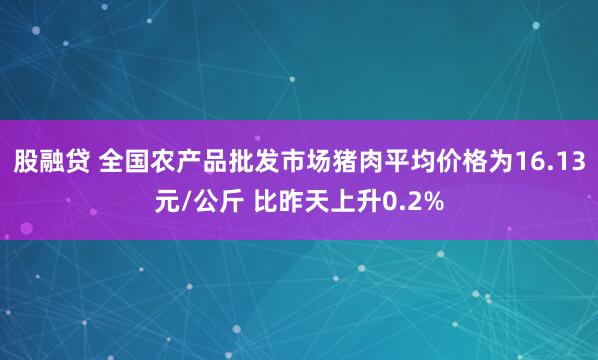 股融贷 全国农产品批发市场猪肉平均价格为16.13元/公斤 比昨天上升0.2%