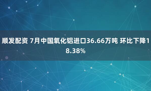 顺发配资 7月中国氧化铝进口36.66万吨 环比下降18.38%