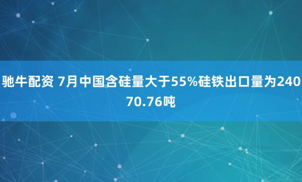 驰牛配资 7月中国含硅量大于55%硅铁出口量为24070.76吨