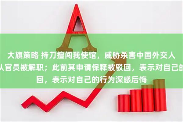 大旗策略 持刀擅闯我使馆，威胁杀害中国外交人员的日本自卫队官员被解职；此前其申请保释被驳回，表示对自己的行为深感后悔